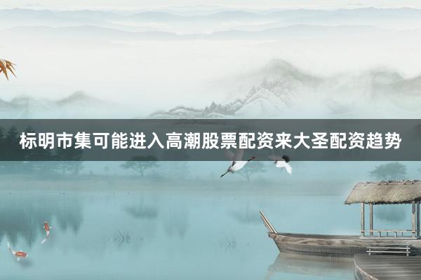 标明市集可能进入高潮股票配资来大圣配资趋势