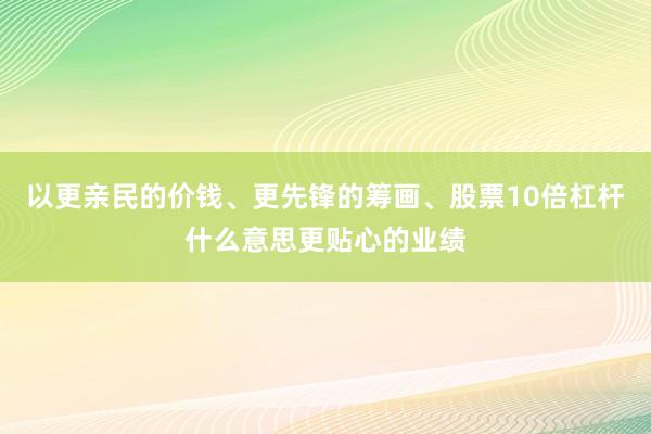 以更亲民的价钱、更先锋的筹画、股票10倍杠杆什么意思更贴心的业绩