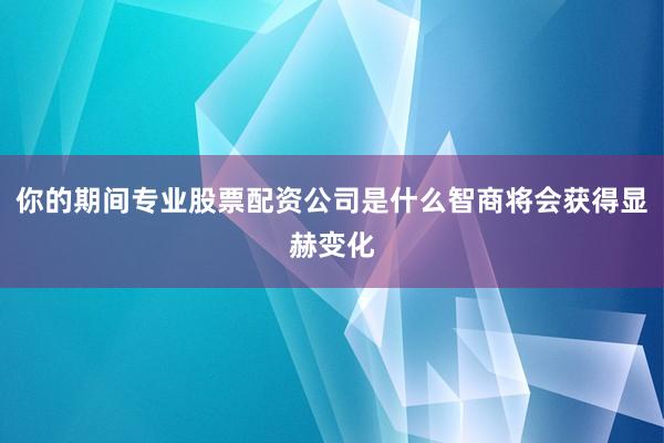 你的期间专业股票配资公司是什么智商将会获得显赫变化