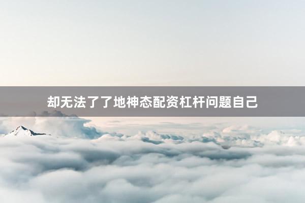 却无法了了地神态配资杠杆问题自己