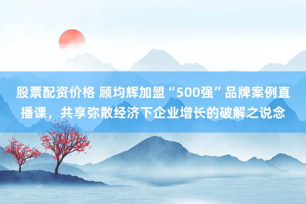 股票配资价格 顾均辉加盟“500强”品牌案例直播课，共享弥散经济下企业增长的破解之说念