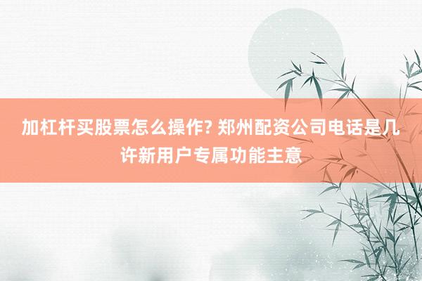 加杠杆买股票怎么操作? 郑州配资公司电话是几许新用户专属功能主意