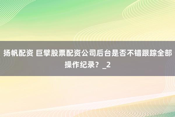 扬帆配资 巨擘股票配资公司后台是否不错跟踪全部操作纪录？_2