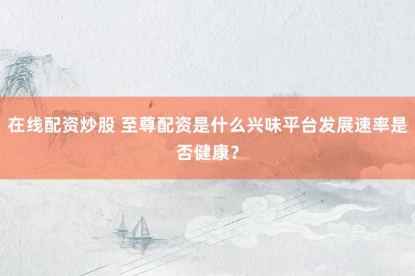 在线配资炒股 至尊配资是什么兴味平台发展速率是否健康？