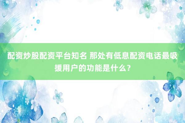 配资炒股配资平台知名 那处有低息配资电话最吸援用户的功能是什么？