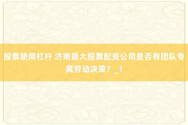 股票使用杠杆 济南最大股票配资公司是否有团队专属劳动决策？_1