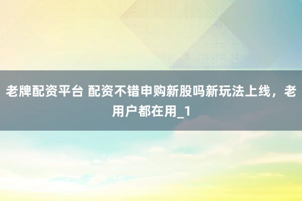老牌配资平台 配资不错申购新股吗新玩法上线，老用户都在用_1