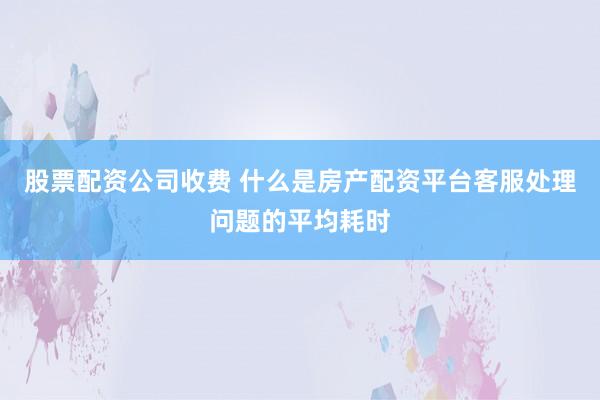 股票配资公司收费 什么是房产配资平台客服处理问题的平均耗时
