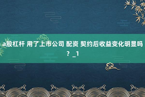 a股杠杆 用了上市公司 配资 契约后收益变化明显吗?_1