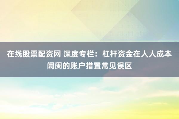 在线股票配资网 深度专栏：杠杆资金在人人成本阛阓的账户措置常见误区