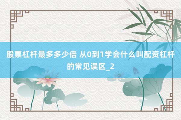 股票杠杆最多多少倍 从0到1学会什么叫配资杠杆的常见误区_2
