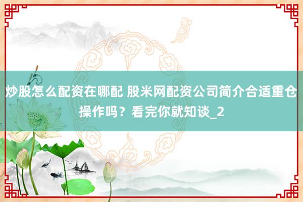 炒股怎么配资在哪配 股米网配资公司简介合适重仓操作吗？看完你就知谈_2