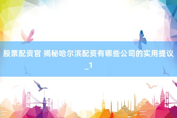 股票配资官 揭秘哈尔滨配资有哪些公司的实用提议_1