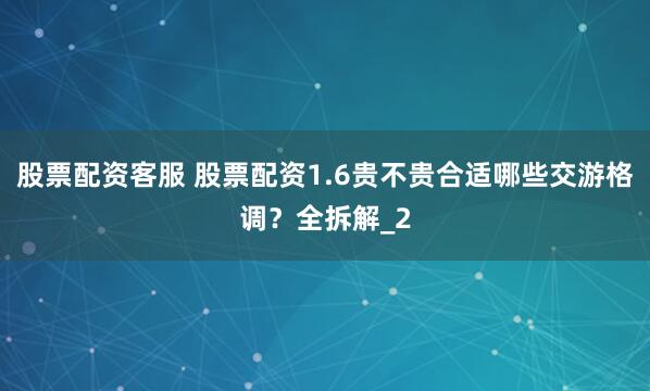 股票配资客服 股票配资1.6贵不贵合适哪些交游格调？全拆解_2